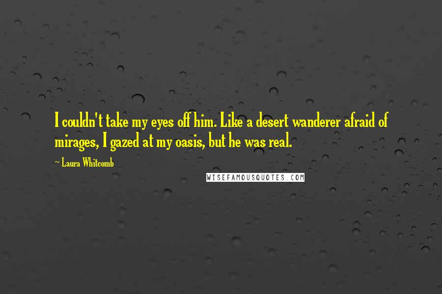 Laura Whitcomb Quotes: I couldn't take my eyes off him. Like a desert wanderer afraid of mirages, I gazed at my oasis, but he was real.