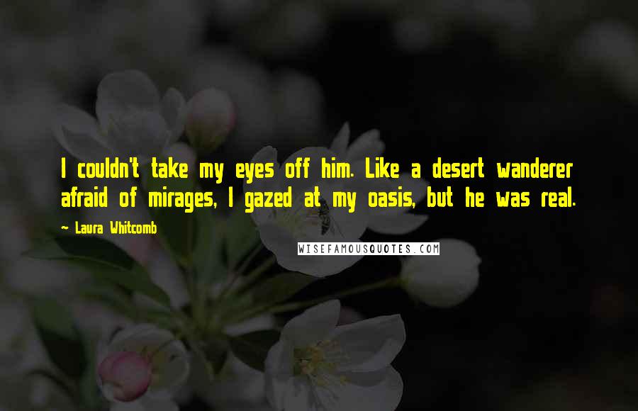 Laura Whitcomb Quotes: I couldn't take my eyes off him. Like a desert wanderer afraid of mirages, I gazed at my oasis, but he was real.