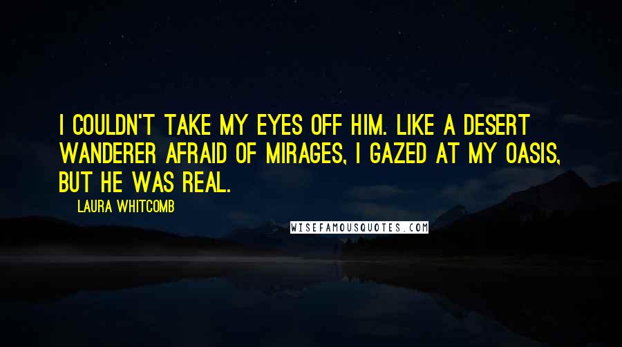 Laura Whitcomb Quotes: I couldn't take my eyes off him. Like a desert wanderer afraid of mirages, I gazed at my oasis, but he was real.