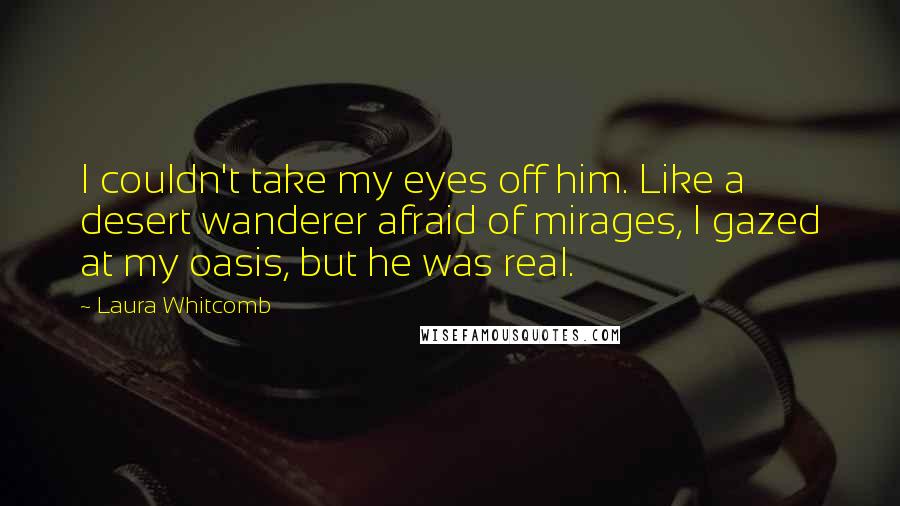 Laura Whitcomb Quotes: I couldn't take my eyes off him. Like a desert wanderer afraid of mirages, I gazed at my oasis, but he was real.