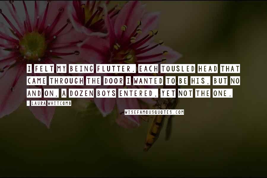 Laura Whitcomb Quotes: I felt my being flutter. each tousled head that came through the door i wanted to be his, but no and on, a dozen boys entered, yet not the one.