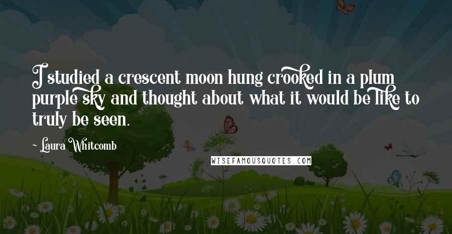 Laura Whitcomb Quotes: I studied a crescent moon hung crooked in a plum purple sky and thought about what it would be like to truly be seen.