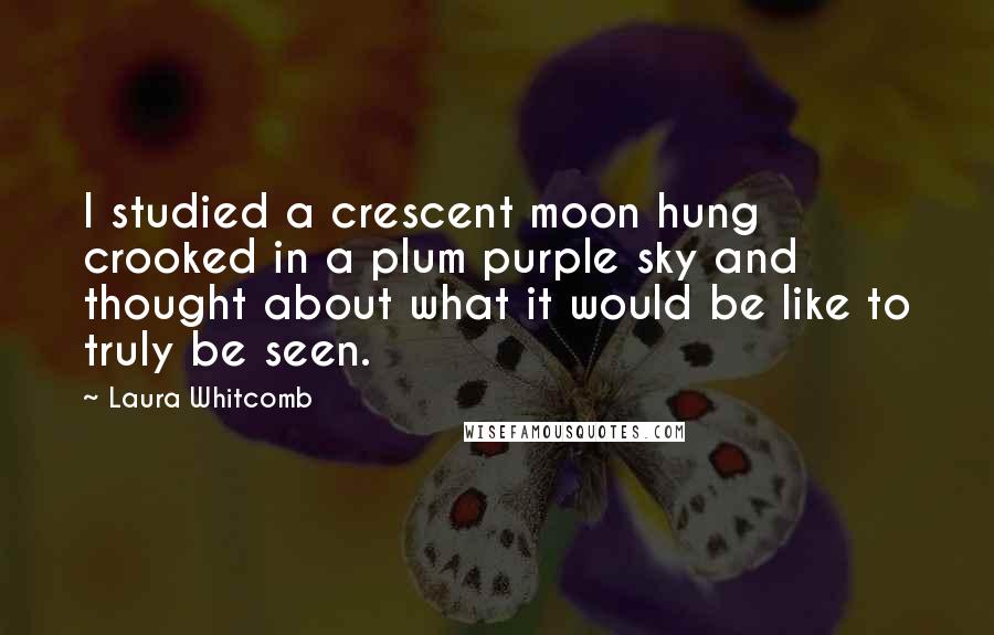 Laura Whitcomb Quotes: I studied a crescent moon hung crooked in a plum purple sky and thought about what it would be like to truly be seen.