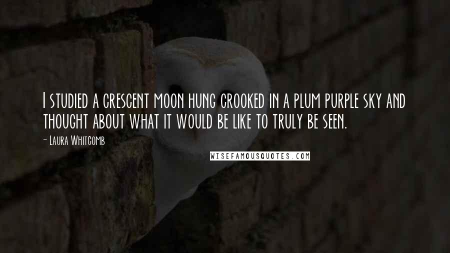 Laura Whitcomb Quotes: I studied a crescent moon hung crooked in a plum purple sky and thought about what it would be like to truly be seen.