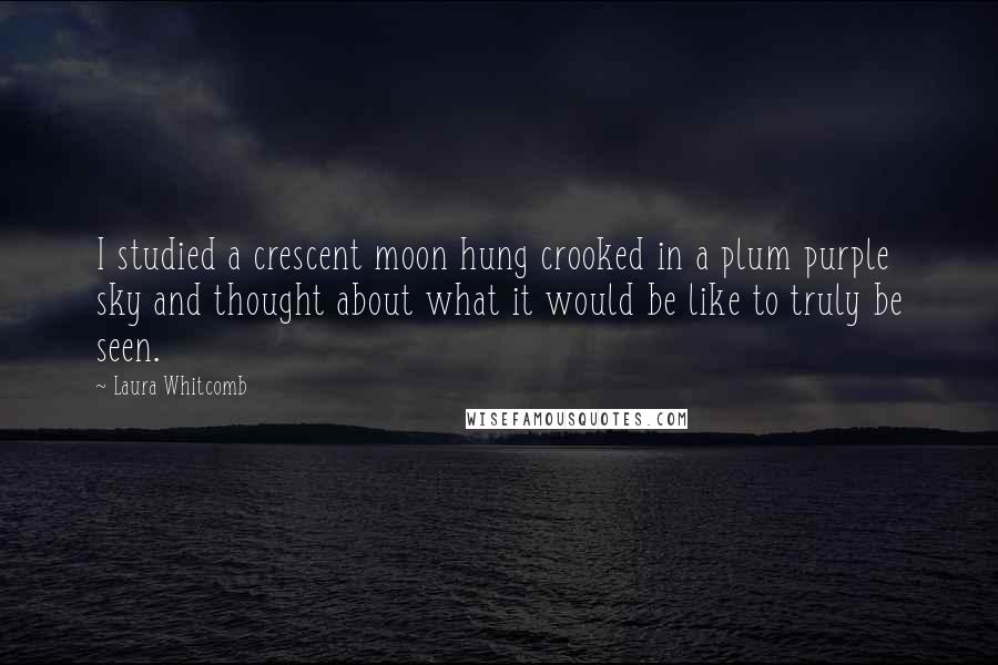 Laura Whitcomb Quotes: I studied a crescent moon hung crooked in a plum purple sky and thought about what it would be like to truly be seen.