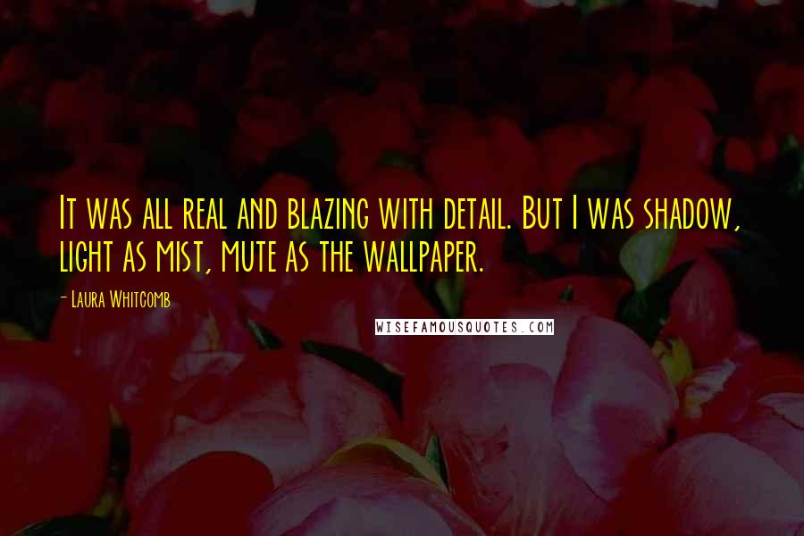 Laura Whitcomb Quotes: It was all real and blazing with detail. But I was shadow, light as mist, mute as the wallpaper.