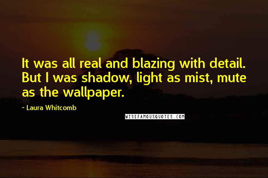 Laura Whitcomb Quotes: It was all real and blazing with detail. But I was shadow, light as mist, mute as the wallpaper.