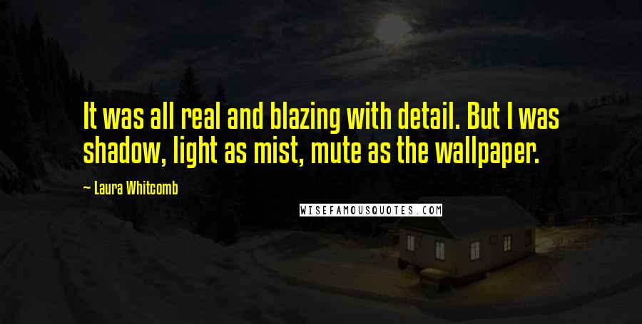 Laura Whitcomb Quotes: It was all real and blazing with detail. But I was shadow, light as mist, mute as the wallpaper.