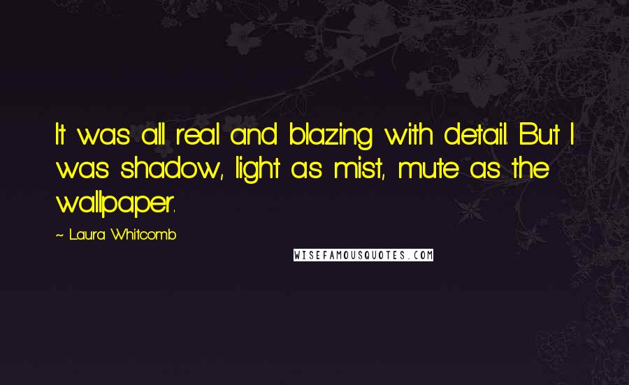 Laura Whitcomb Quotes: It was all real and blazing with detail. But I was shadow, light as mist, mute as the wallpaper.