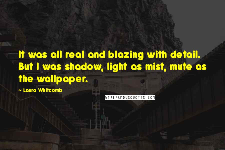 Laura Whitcomb Quotes: It was all real and blazing with detail. But I was shadow, light as mist, mute as the wallpaper.