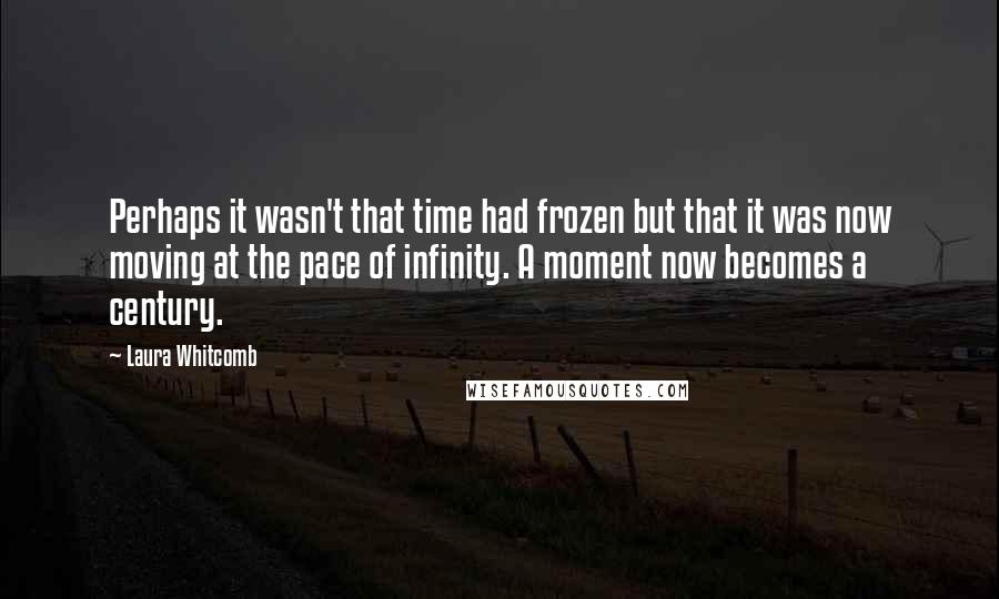 Laura Whitcomb Quotes: Perhaps it wasn't that time had frozen but that it was now moving at the pace of infinity. A moment now becomes a century.