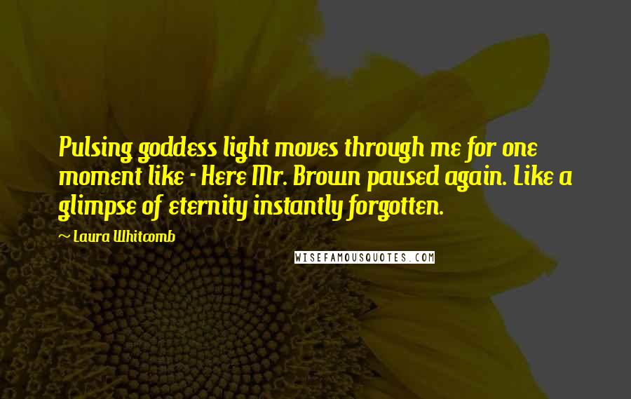 Laura Whitcomb Quotes: Pulsing goddess light moves through me for one moment like - Here Mr. Brown paused again. Like a glimpse of eternity instantly forgotten.