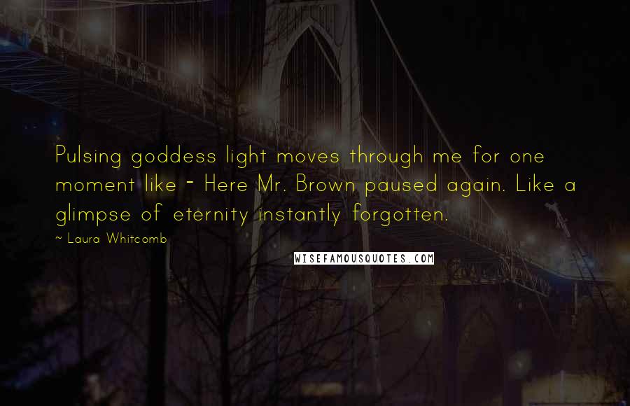 Laura Whitcomb Quotes: Pulsing goddess light moves through me for one moment like - Here Mr. Brown paused again. Like a glimpse of eternity instantly forgotten.