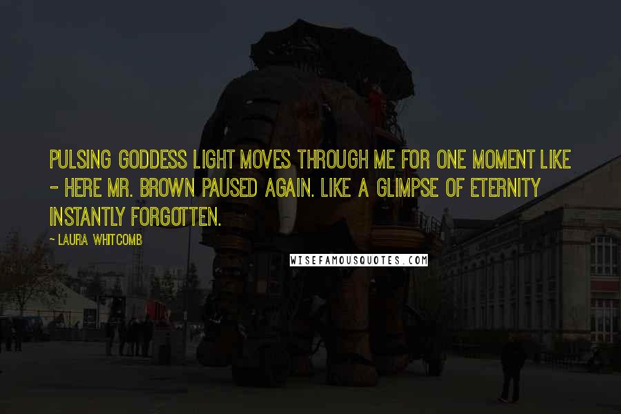 Laura Whitcomb Quotes: Pulsing goddess light moves through me for one moment like - Here Mr. Brown paused again. Like a glimpse of eternity instantly forgotten.