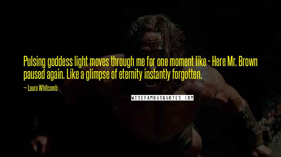 Laura Whitcomb Quotes: Pulsing goddess light moves through me for one moment like - Here Mr. Brown paused again. Like a glimpse of eternity instantly forgotten.