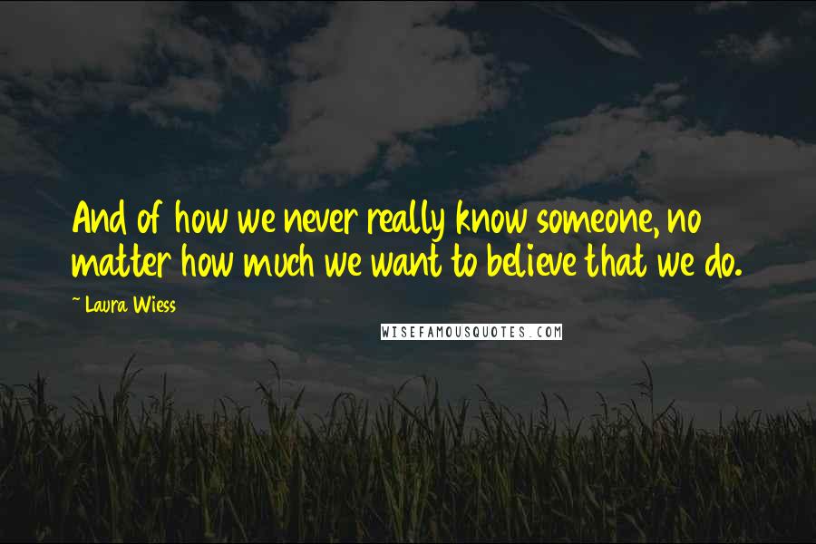 Laura Wiess Quotes: And of how we never really know someone, no matter how much we want to believe that we do.