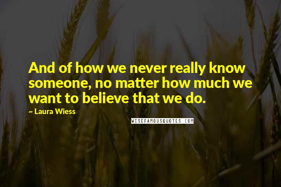 Laura Wiess Quotes: And of how we never really know someone, no matter how much we want to believe that we do.