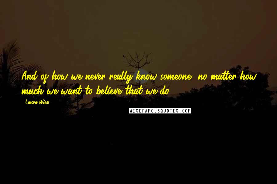 Laura Wiess Quotes: And of how we never really know someone, no matter how much we want to believe that we do.