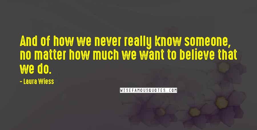 Laura Wiess Quotes: And of how we never really know someone, no matter how much we want to believe that we do.