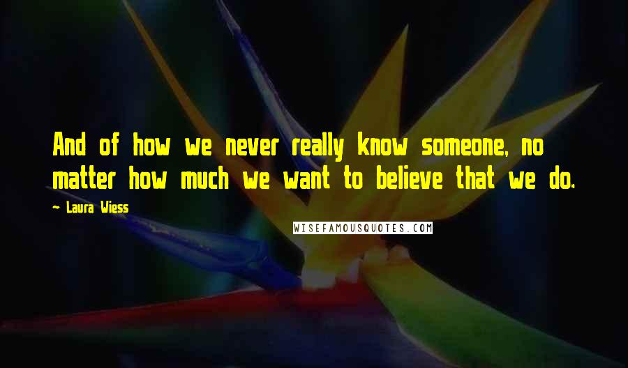 Laura Wiess Quotes: And of how we never really know someone, no matter how much we want to believe that we do.