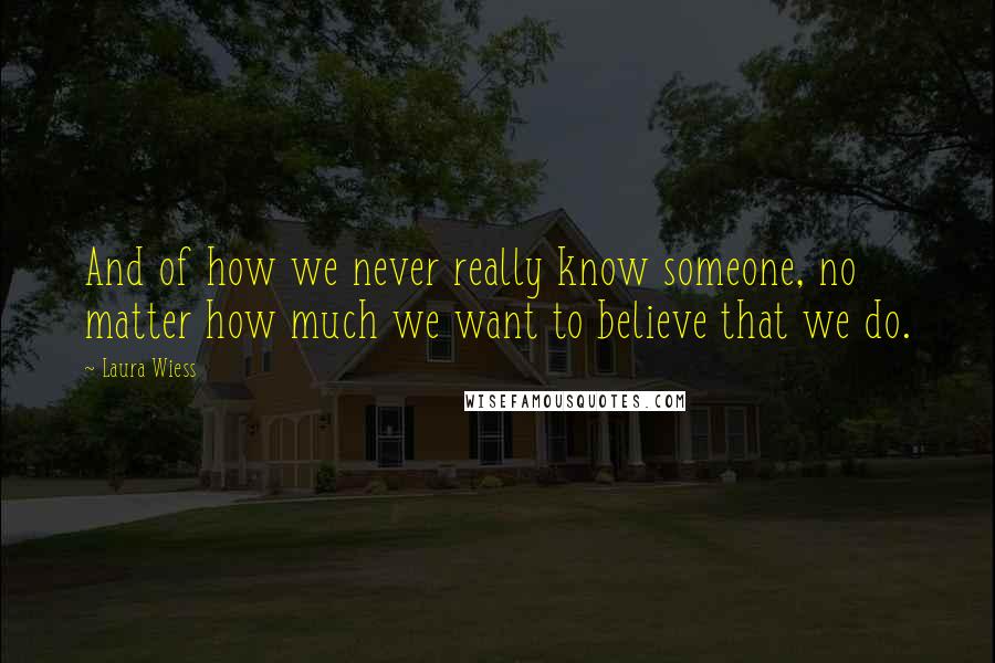 Laura Wiess Quotes: And of how we never really know someone, no matter how much we want to believe that we do.