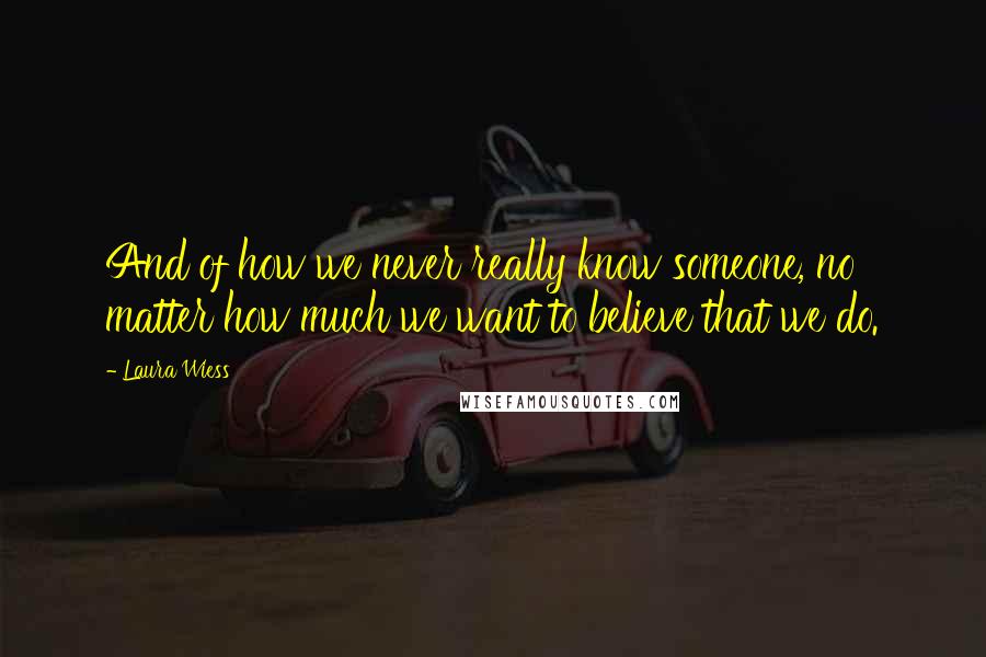 Laura Wiess Quotes: And of how we never really know someone, no matter how much we want to believe that we do.