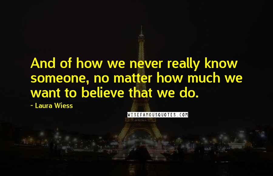 Laura Wiess Quotes: And of how we never really know someone, no matter how much we want to believe that we do.