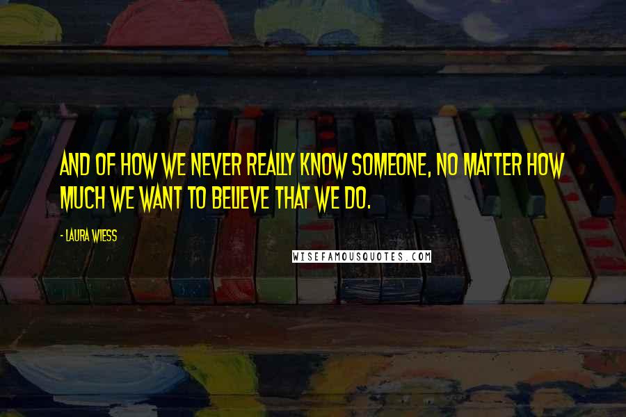 Laura Wiess Quotes: And of how we never really know someone, no matter how much we want to believe that we do.