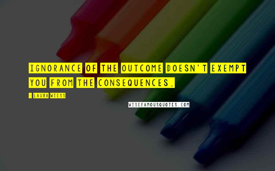 Laura Wiess Quotes: Ignorance of the outcome doesn't exempt you from the consequences.