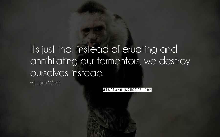 Laura Wiess Quotes: It's just that instead of erupting and annihilating our tormentors, we destroy ourselves instead.