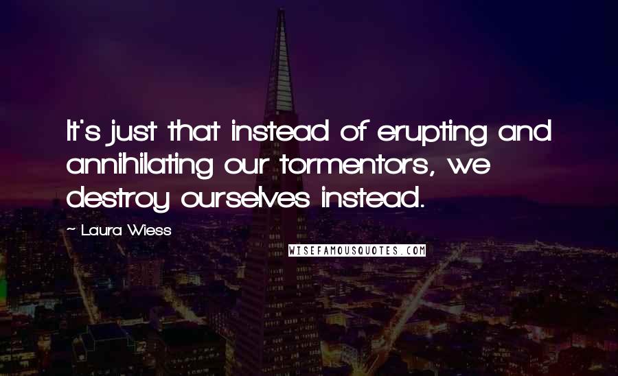 Laura Wiess Quotes: It's just that instead of erupting and annihilating our tormentors, we destroy ourselves instead.