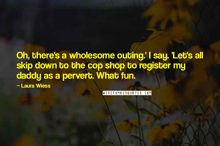 Laura Wiess Quotes: Oh, there's a wholesome outing.' I say. 'Let's all skip down to the cop shop to register my daddy as a pervert. What fun.