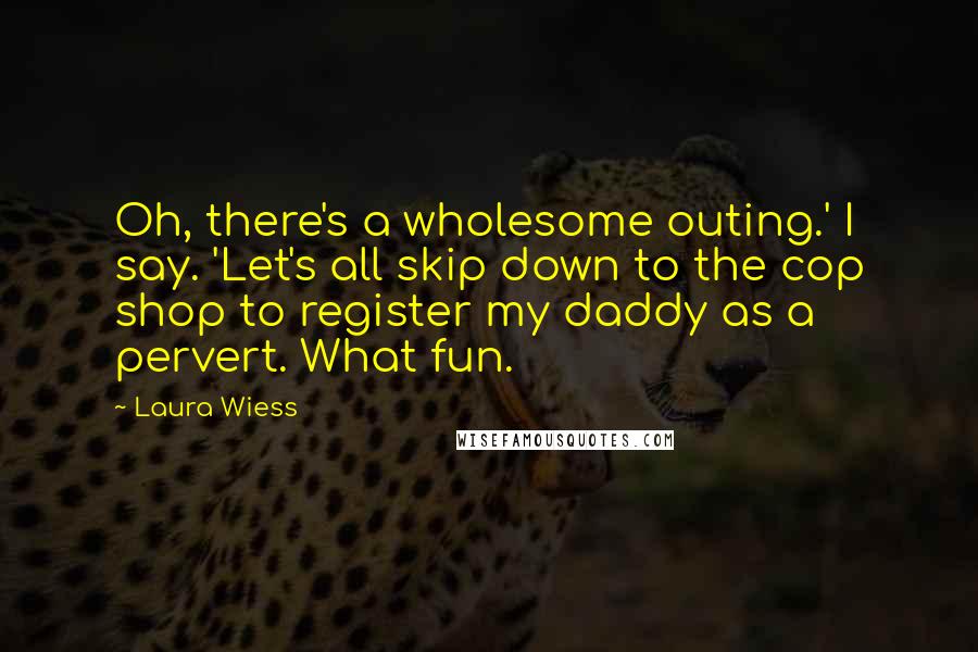 Laura Wiess Quotes: Oh, there's a wholesome outing.' I say. 'Let's all skip down to the cop shop to register my daddy as a pervert. What fun.