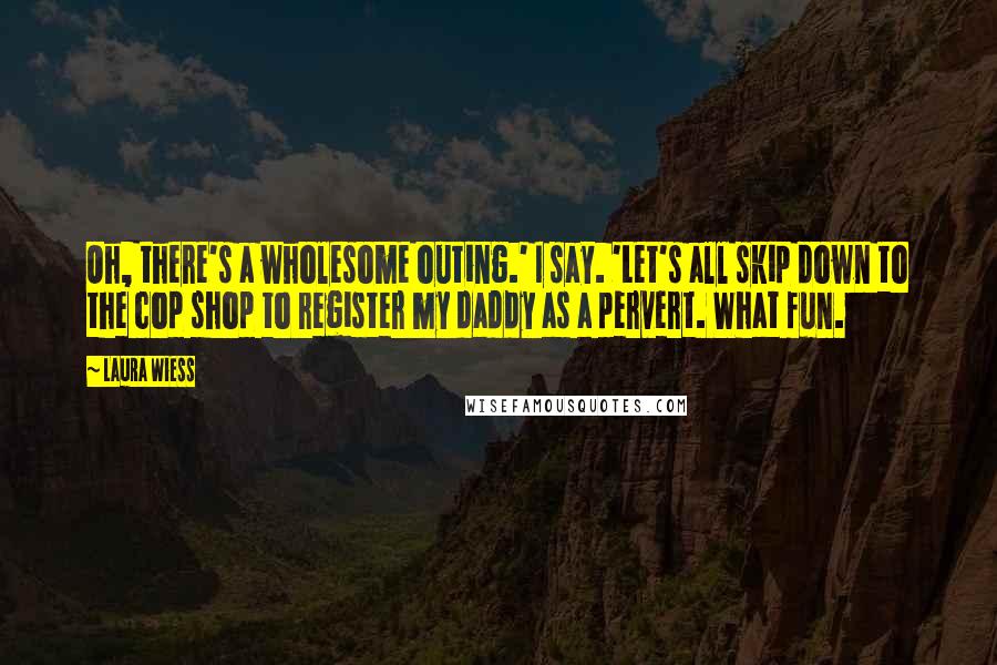 Laura Wiess Quotes: Oh, there's a wholesome outing.' I say. 'Let's all skip down to the cop shop to register my daddy as a pervert. What fun.