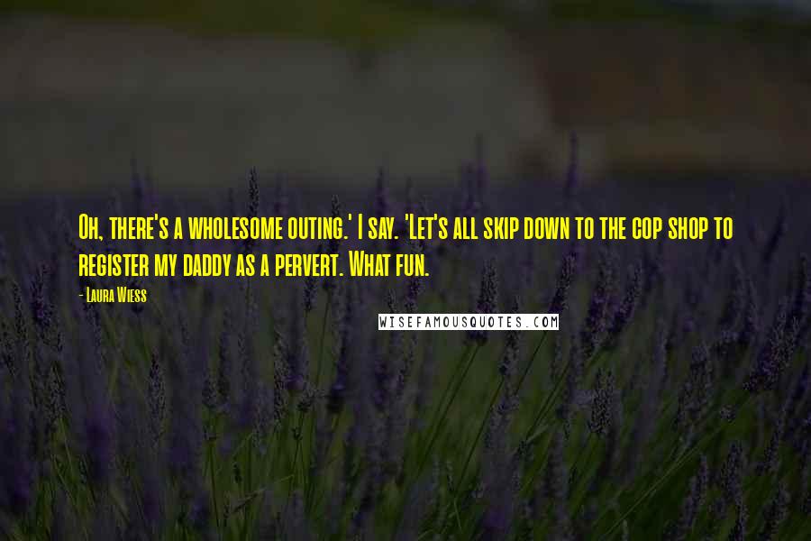 Laura Wiess Quotes: Oh, there's a wholesome outing.' I say. 'Let's all skip down to the cop shop to register my daddy as a pervert. What fun.