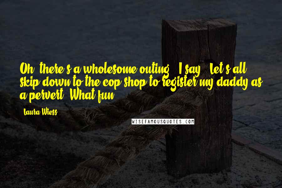 Laura Wiess Quotes: Oh, there's a wholesome outing.' I say. 'Let's all skip down to the cop shop to register my daddy as a pervert. What fun.