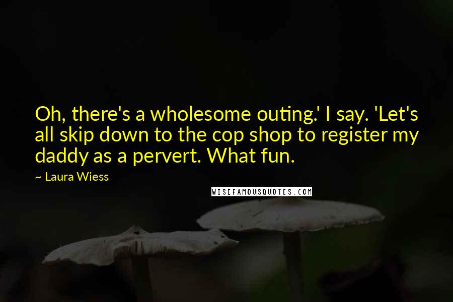 Laura Wiess Quotes: Oh, there's a wholesome outing.' I say. 'Let's all skip down to the cop shop to register my daddy as a pervert. What fun.