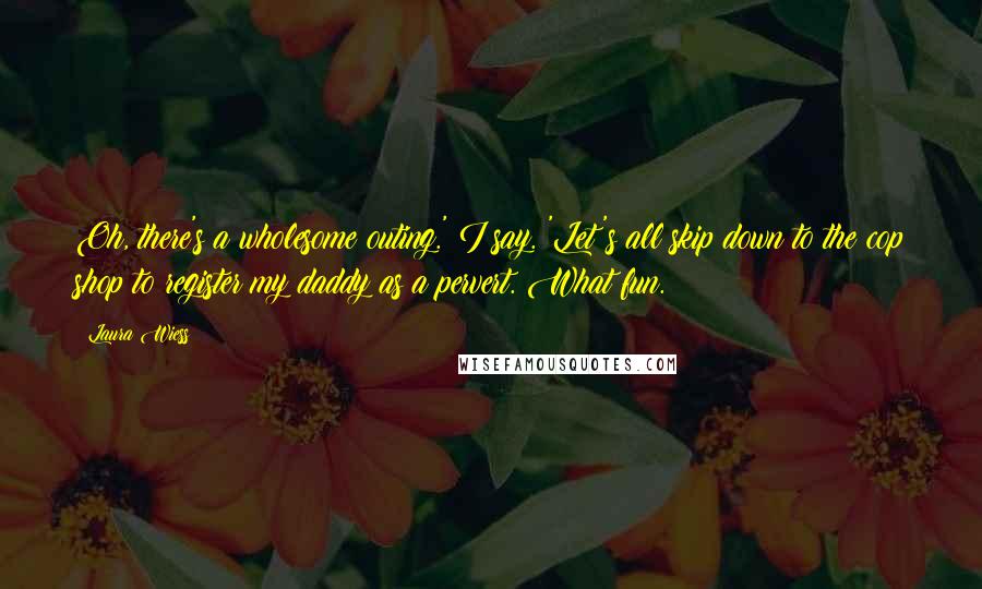 Laura Wiess Quotes: Oh, there's a wholesome outing.' I say. 'Let's all skip down to the cop shop to register my daddy as a pervert. What fun.
