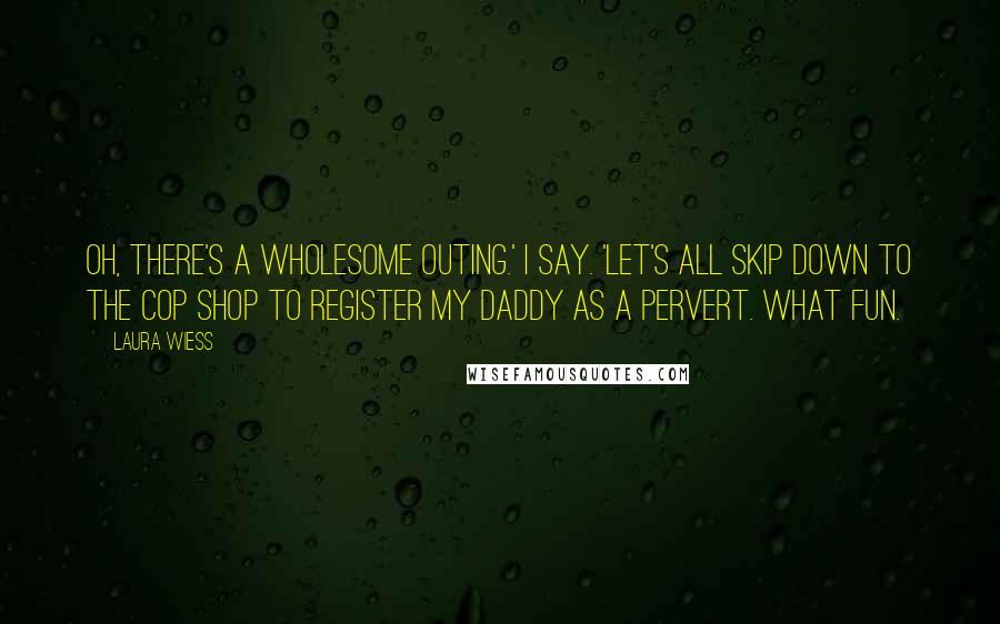 Laura Wiess Quotes: Oh, there's a wholesome outing.' I say. 'Let's all skip down to the cop shop to register my daddy as a pervert. What fun.