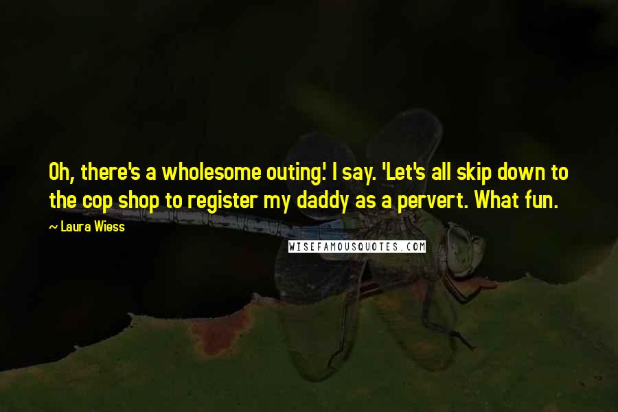 Laura Wiess Quotes: Oh, there's a wholesome outing.' I say. 'Let's all skip down to the cop shop to register my daddy as a pervert. What fun.