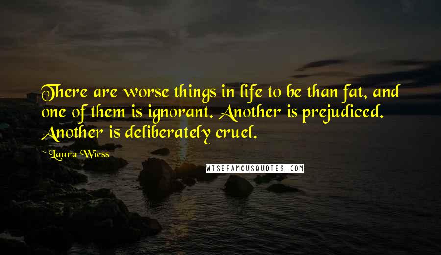 Laura Wiess Quotes: There are worse things in life to be than fat, and one of them is ignorant. Another is prejudiced. Another is deliberately cruel.