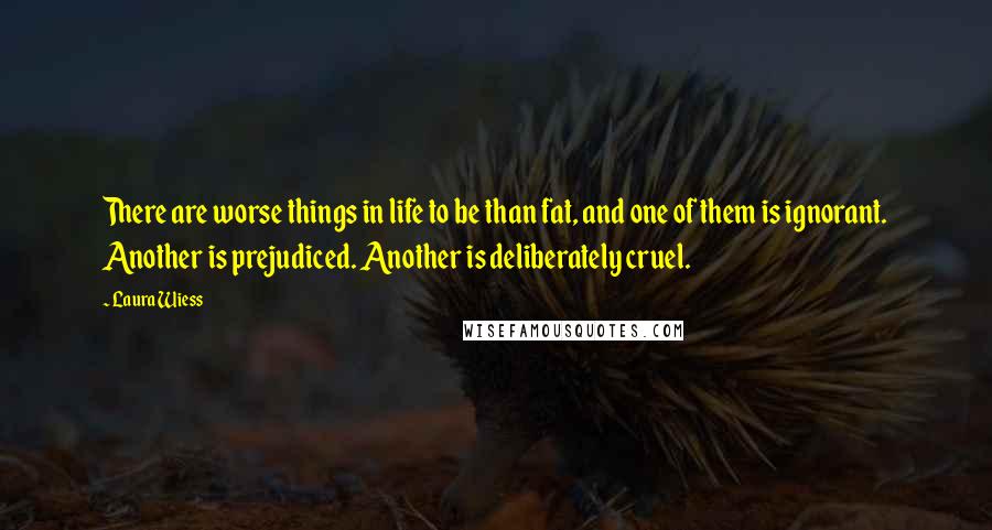 Laura Wiess Quotes: There are worse things in life to be than fat, and one of them is ignorant. Another is prejudiced. Another is deliberately cruel.