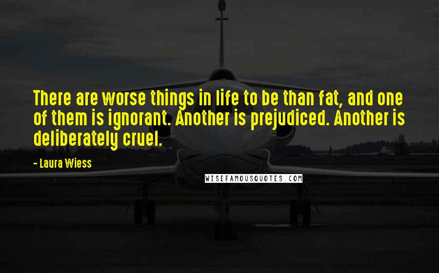 Laura Wiess Quotes: There are worse things in life to be than fat, and one of them is ignorant. Another is prejudiced. Another is deliberately cruel.