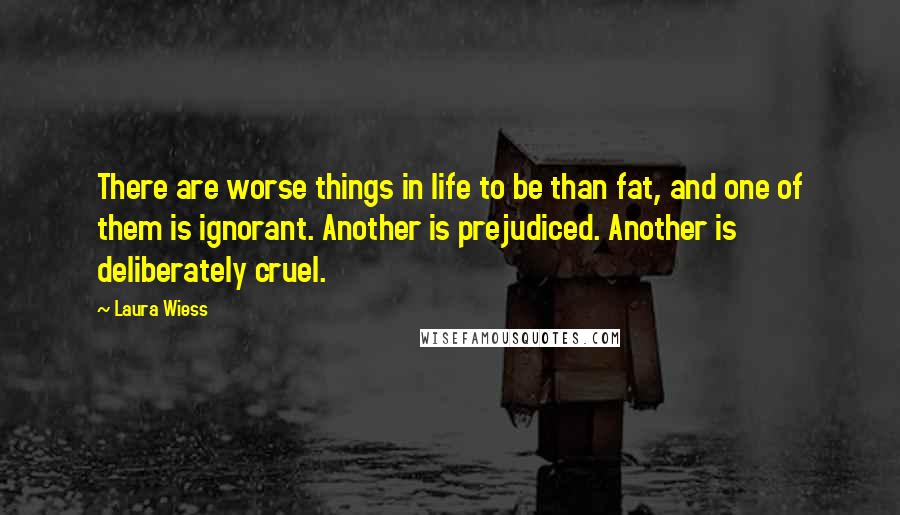 Laura Wiess Quotes: There are worse things in life to be than fat, and one of them is ignorant. Another is prejudiced. Another is deliberately cruel.