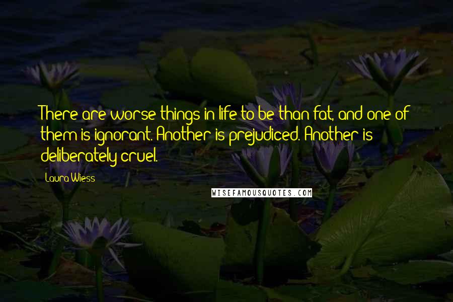 Laura Wiess Quotes: There are worse things in life to be than fat, and one of them is ignorant. Another is prejudiced. Another is deliberately cruel.