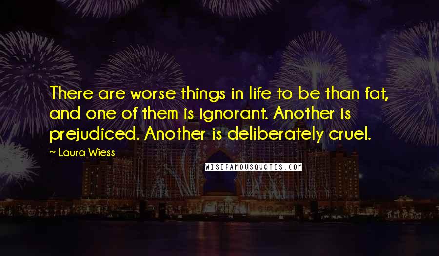 Laura Wiess Quotes: There are worse things in life to be than fat, and one of them is ignorant. Another is prejudiced. Another is deliberately cruel.