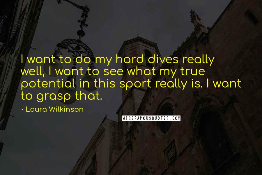 Laura Wilkinson Quotes: I want to do my hard dives really well, I want to see what my true potential in this sport really is. I want to grasp that.