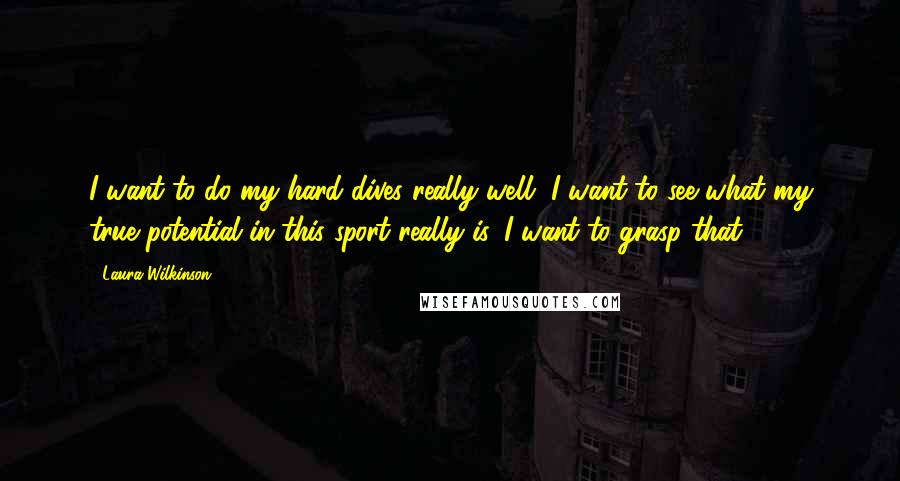 Laura Wilkinson Quotes: I want to do my hard dives really well, I want to see what my true potential in this sport really is. I want to grasp that.