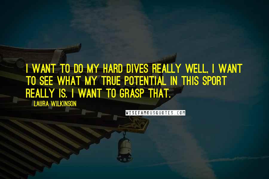 Laura Wilkinson Quotes: I want to do my hard dives really well, I want to see what my true potential in this sport really is. I want to grasp that.