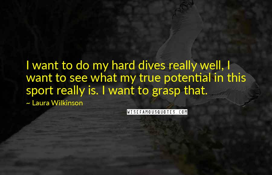 Laura Wilkinson Quotes: I want to do my hard dives really well, I want to see what my true potential in this sport really is. I want to grasp that.